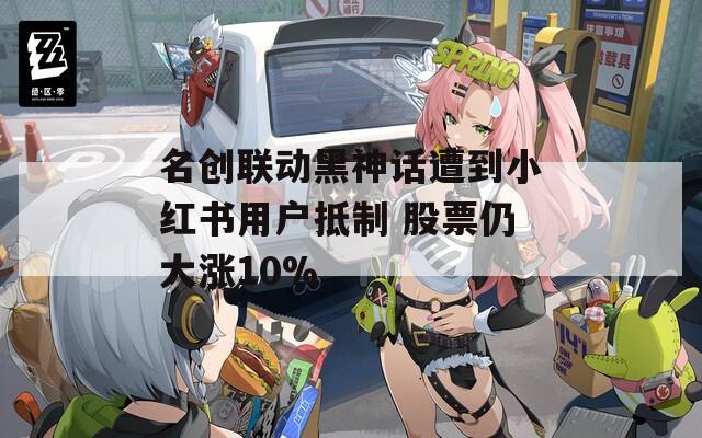 名创联动黑神话遭到小红书用户抵制 股票仍大涨10%