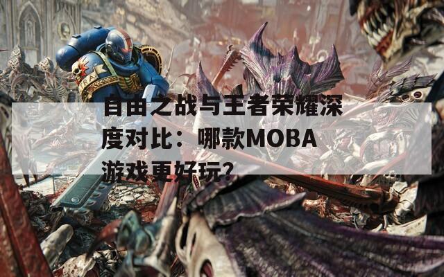 自由之战与王者荣耀深度对比：哪款MOBA游戏更好玩？