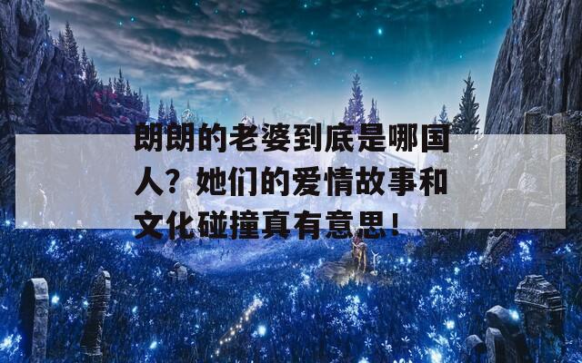 朗朗的老婆到底是哪国人？她们的爱情故事和文化碰撞真有意思！