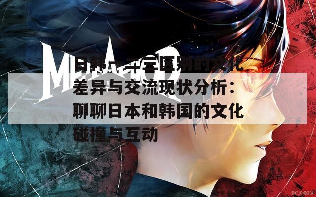 日韩一二三区别的文化差异与交流现状分析：聊聊日本和韩国的文化碰撞与互动