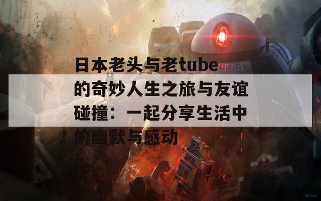 日本老头与老tube的奇妙人生之旅与友谊碰撞：一起分享生活中的幽默与感动