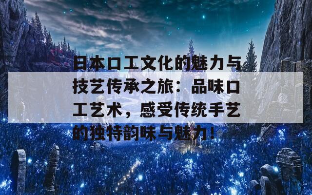 日本口工文化的魅力与技艺传承之旅：品味口工艺术，感受传统手艺的独特韵味与魅力！