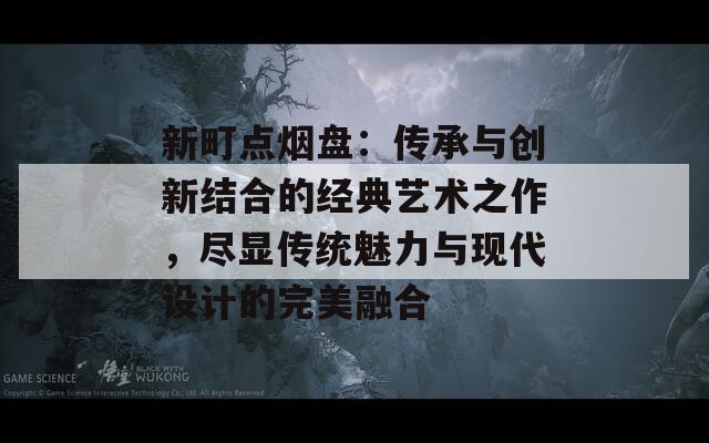 新町点烟盘：传承与创新结合的经典艺术之作，尽显传统魅力与现代设计的完美融合