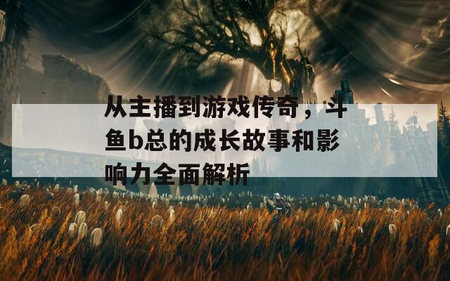 从主播到游戏传奇，斗鱼b总的成长故事和影响力全面解析