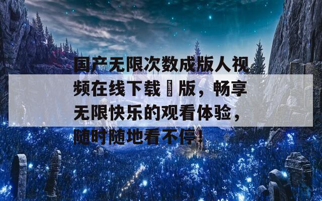 国产无限次数成版人视频在线下载汅版，畅享无限快乐的观看体验，随时随地看不停！