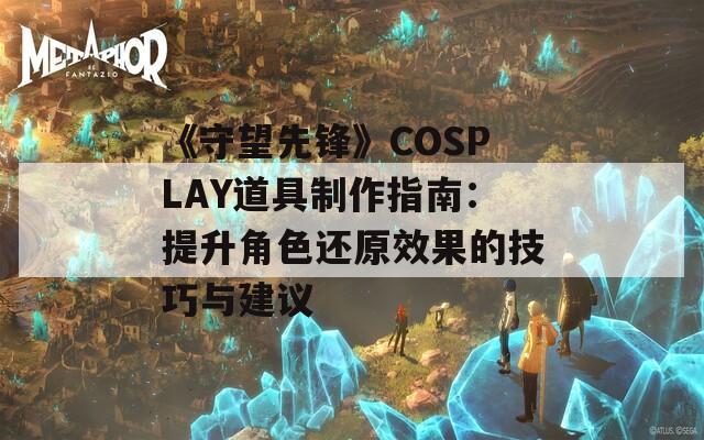 《守望先锋》COSPLAY道具制作指南：提升角色还原效果的技巧与建议