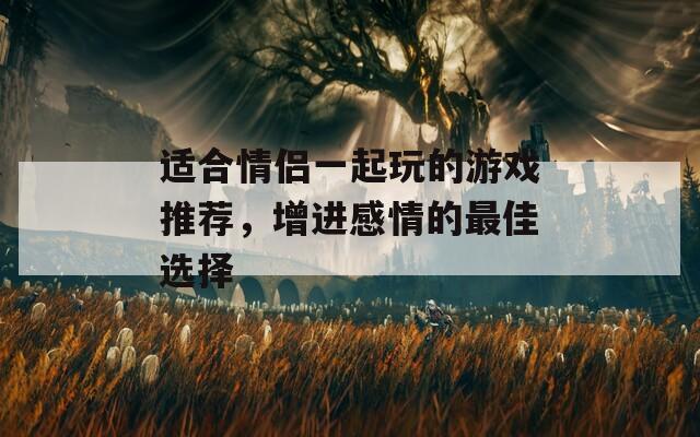 适合情侣一起玩的游戏推荐，增进感情的最佳选择