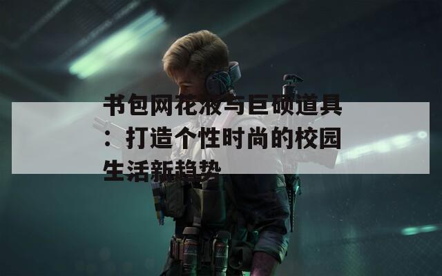 书包网花液与巨硕道具：打造个性时尚的校园生活新趋势