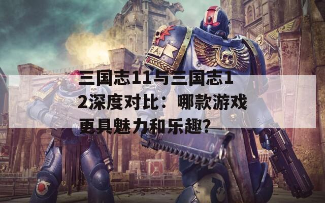 三国志11与三国志12深度对比：哪款游戏更具魅力和乐趣？