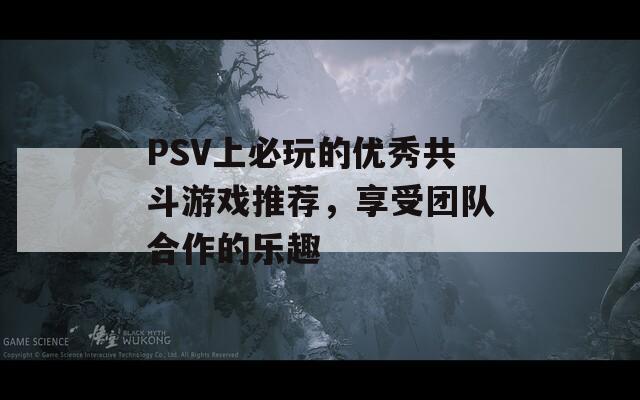 PSV上必玩的优秀共斗游戏推荐，享受团队合作的乐趣