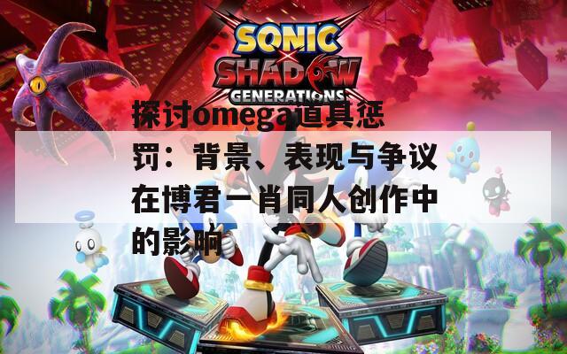 探讨omega道具惩罚：背景、表现与争议在博君一肖同人创作中的影响