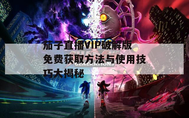 茄子直播VIP破解版免费获取方法与使用技巧大揭秘