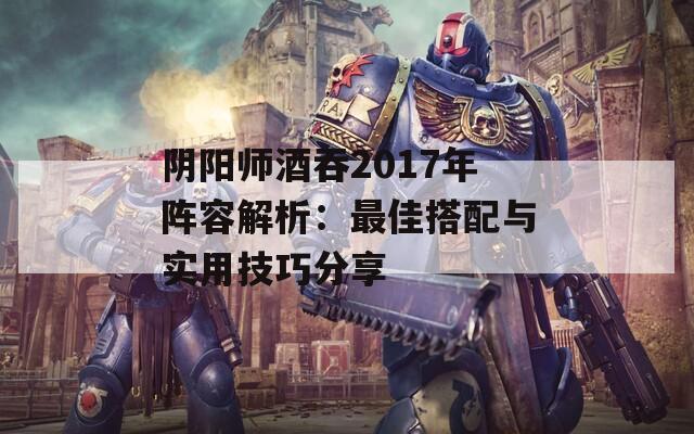 阴阳师酒吞2017年阵容解析：最佳搭配与实用技巧分享