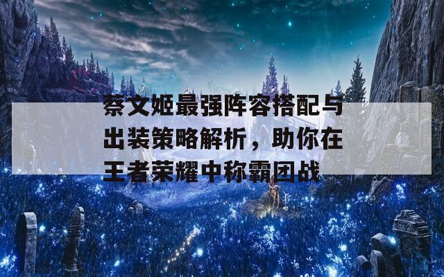 蔡文姬最强阵容搭配与出装策略解析，助你在王者荣耀中称霸团战