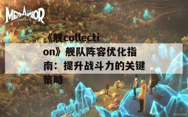 《舰collection》舰队阵容优化指南：提升战斗力的关键策略