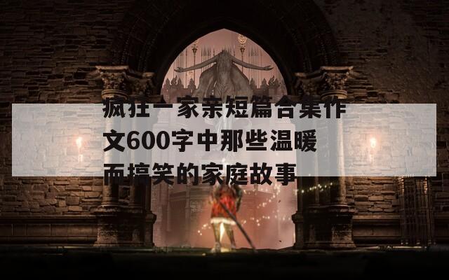 疯狂一家亲短篇合集作文600字中那些温暖而搞笑的家庭故事