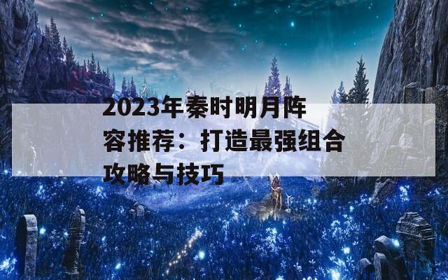 2023年秦时明月阵容推荐：打造最强组合攻略与技巧