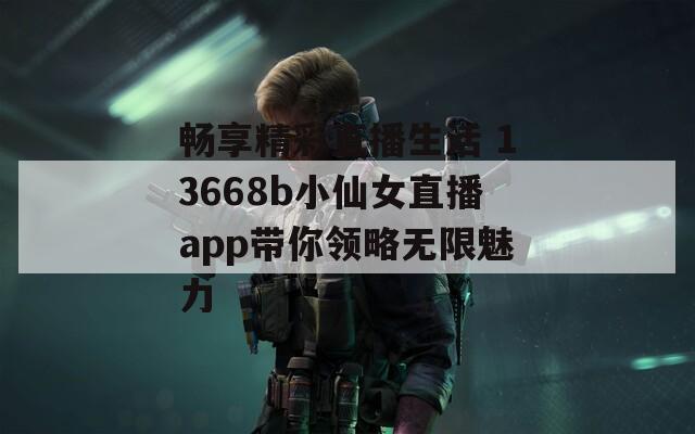 畅享精彩直播生活 13668b小仙女直播app带你领略无限魅力