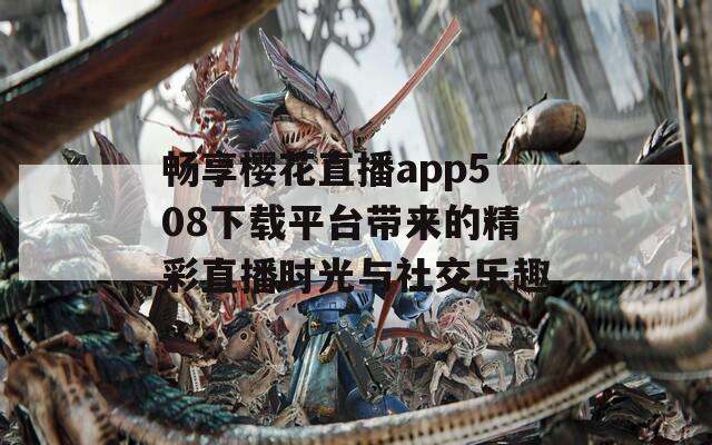 畅享樱花直播app508下载平台带来的精彩直播时光与社交乐趣