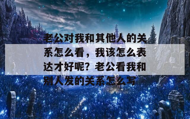 老公对我和其他人的关系怎么看，我该怎么表达才好呢？老公看我和别人发的关系怎么写