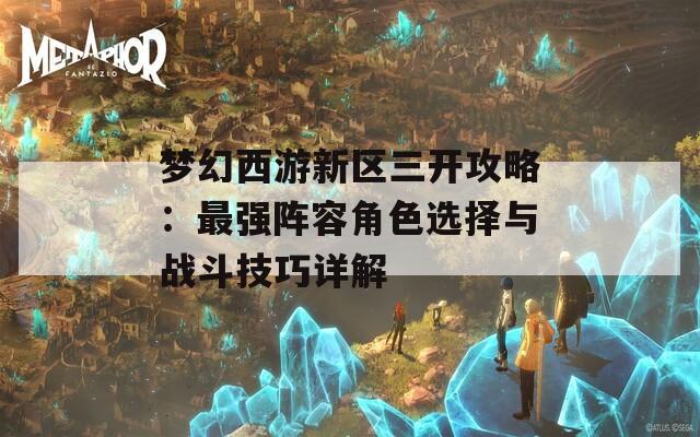 梦幻西游新区三开攻略：最强阵容角色选择与战斗技巧详解