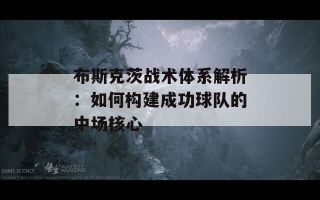 布斯克茨战术体系解析：如何构建成功球队的中场核心