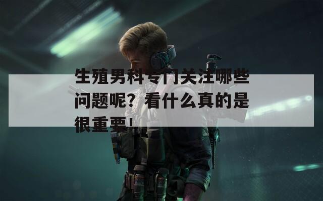 生殖男科专门关注哪些问题呢？看什么真的是很重要！