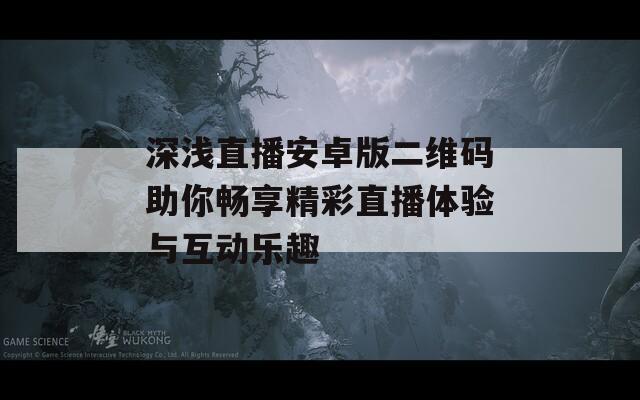 深浅直播安卓版二维码助你畅享精彩直播体验与互动乐趣