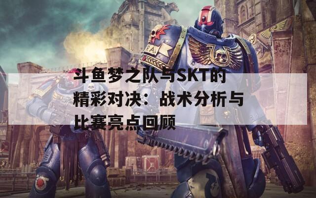 斗鱼梦之队与SKT的精彩对决：战术分析与比赛亮点回顾