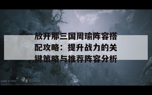 放开那三国周瑜阵容搭配攻略：提升战力的关键策略与推荐阵容分析