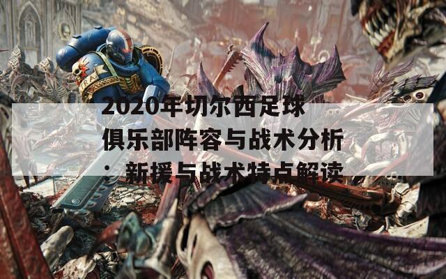 2020年切尔西足球俱乐部阵容与战术分析：新援与战术特点解读