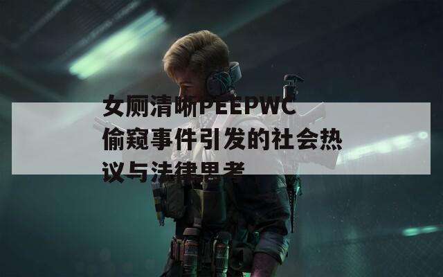 女厕清晰PEEPWC偷窥事件引发的社会热议与法律思考