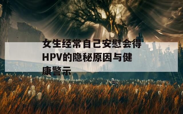 女生经常自己安慰会得HPV的隐秘原因与健康警示