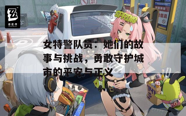 女特警队员：她们的故事与挑战，勇敢守护城市的平安与正义