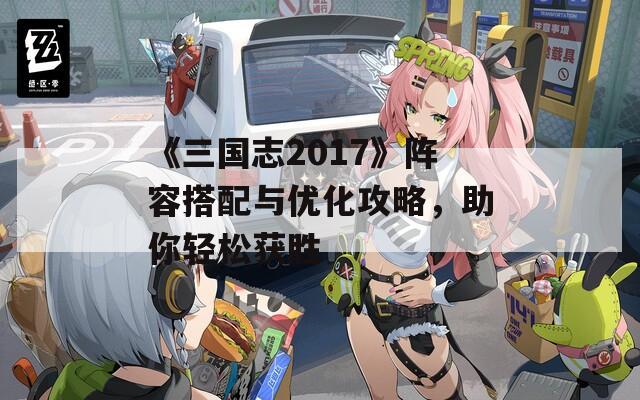 《三国志2017》阵容搭配与优化攻略，助你轻松获胜