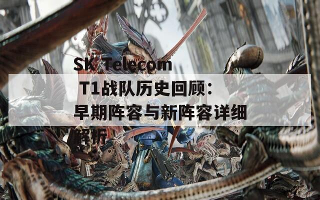 SK Telecom T1战队历史回顾：早期阵容与新阵容详细解析