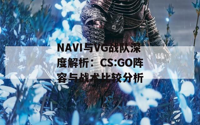 NAVI与VG战队深度解析：CS:GO阵容与战术比较分析