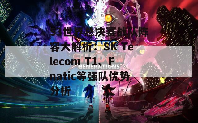 S3世界总决赛战队阵容大解析：SK Telecom T1、Fnatic等强队优势分析