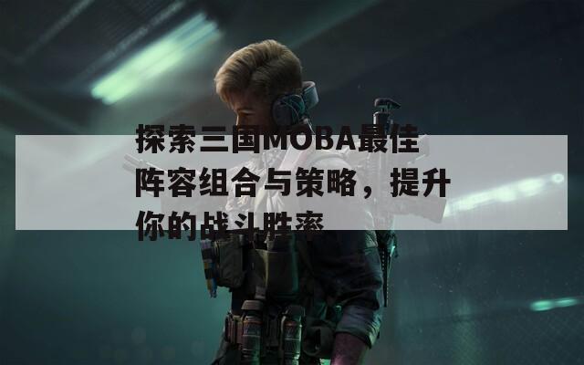 探索三国MOBA最佳阵容组合与策略，提升你的战斗胜率