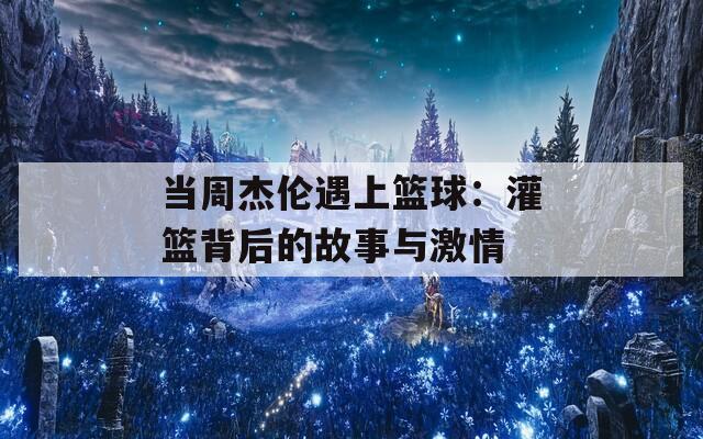 当周杰伦遇上篮球：灌篮背后的故事与激情