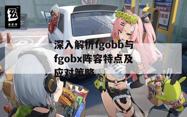 深入解析fgobb与fgobx阵容特点及应对策略