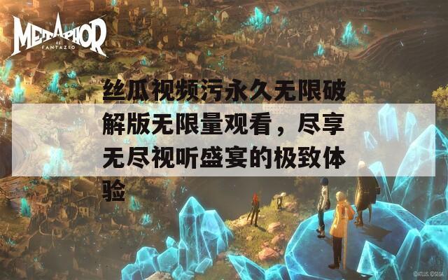 丝瓜视频污永久无限破解版无限量观看，尽享无尽视听盛宴的极致体验