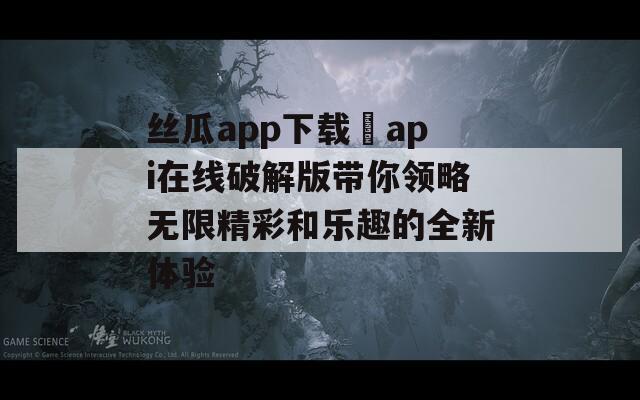 丝瓜app下载汅api在线破解版带你领略无限精彩和乐趣的全新体验