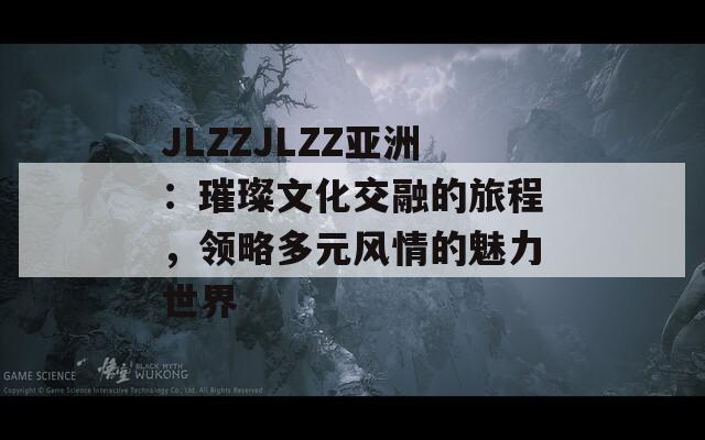 JLZZJLZZ亚洲：璀璨文化交融的旅程，领略多元风情的魅力世界