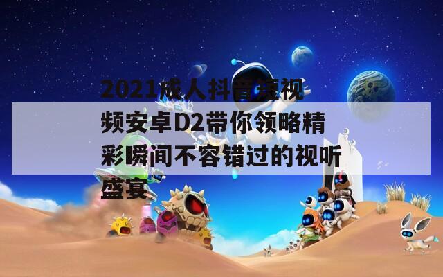 2021成人抖音短视频安卓D2带你领略精彩瞬间不容错过的视听盛宴