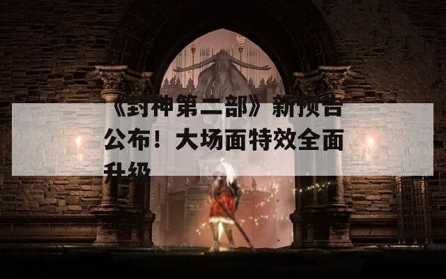 《封神第二部》新预告公布！大场面特效全面升级