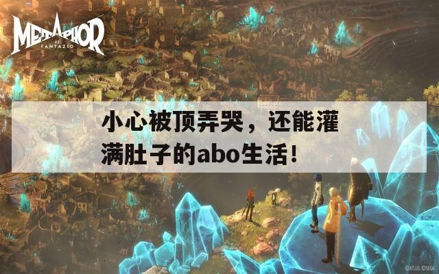 小心被顶弄哭，还能灌满肚子的abo生活！