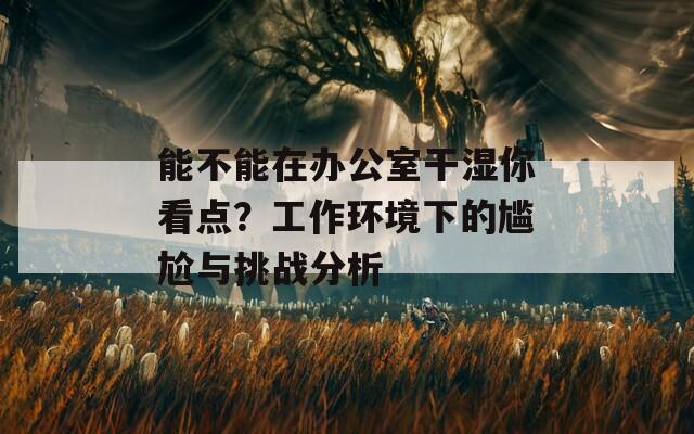 能不能在办公室干湿你看点？工作环境下的尴尬与挑战分析