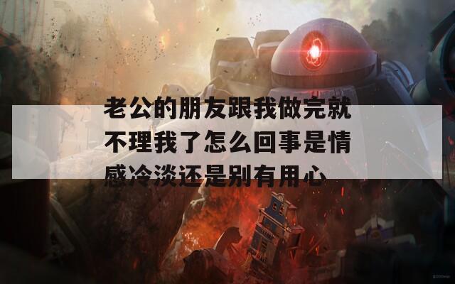 老公的朋友跟我做完就不理我了怎么回事是情感冷淡还是别有用心