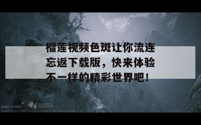 榴莲视频色斑让你流连忘返下载版，快来体验不一样的精彩世界吧！